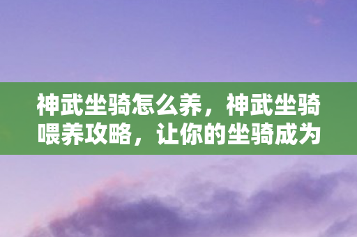 神武坐骑怎么养，神武坐骑喂养攻略，让你的坐骑成为战场上的霸主！