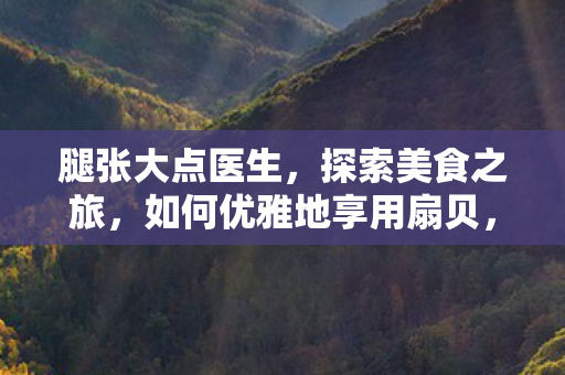 腿张大点医生,探索美食之旅,如何优雅地享用扇贝,避免不适 腿张大点医生,探索美食之旅,如何优雅地享用扇贝,避免不适