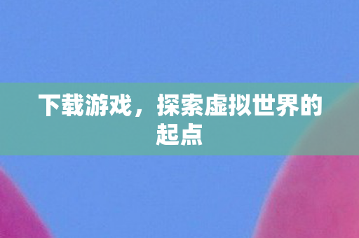 下载游戏，探索虚拟世界的起点