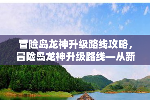 冒险岛龙神升级路线攻略，冒险岛龙神升级路线—从新手到巅峰的攻略指南