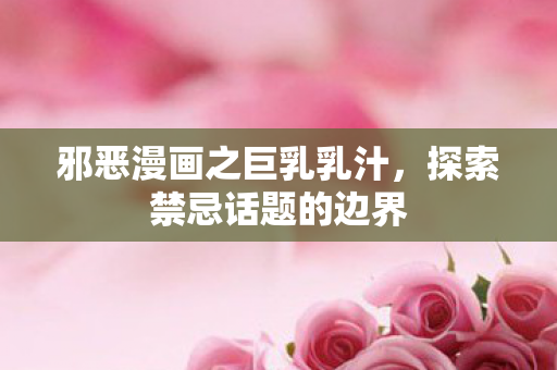 邪恶漫画之巨乳乳汁，探索禁忌话题的边界