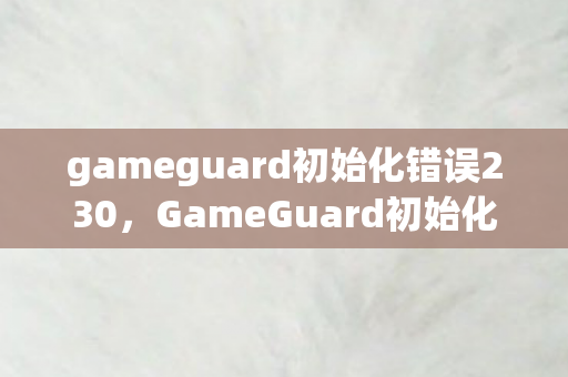 gameguard初始化错误230，GameGuard初始化错误，解决游戏启动问题的关键步骤