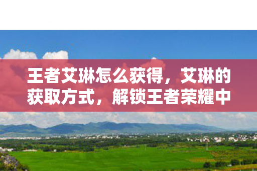 王者艾琳怎么获得，艾琳的获取方式，解锁王者荣耀中的传奇女射手