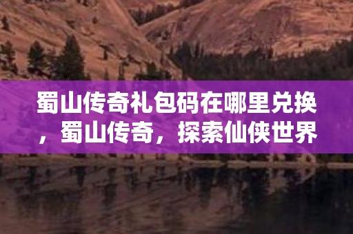 蜀山传奇礼包码在哪里兑换，蜀山传奇，探索仙侠世界的神秘礼包