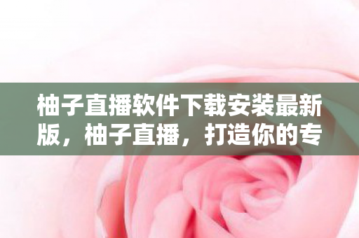 柚子直播软件下载安装最新版，柚子直播，打造你的专属娱乐盛宴
