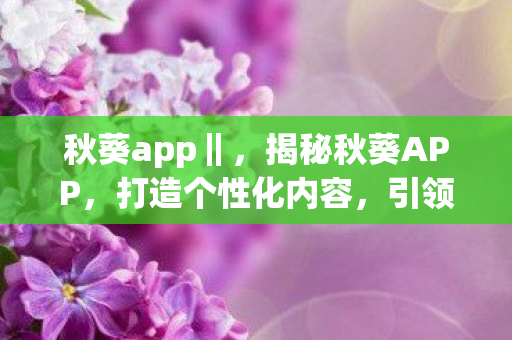秋葵app‖，揭秘秋葵APP，打造个性化内容，引领数字娱乐新风尚