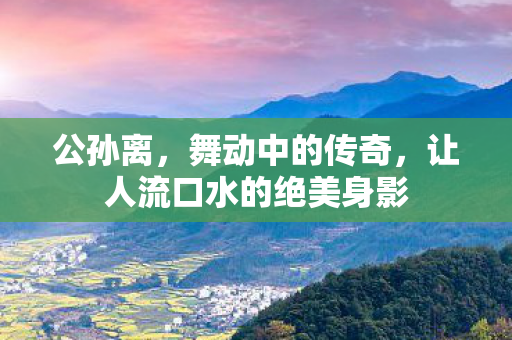 公孙离，舞动中的传奇，让人流口水的绝美身影