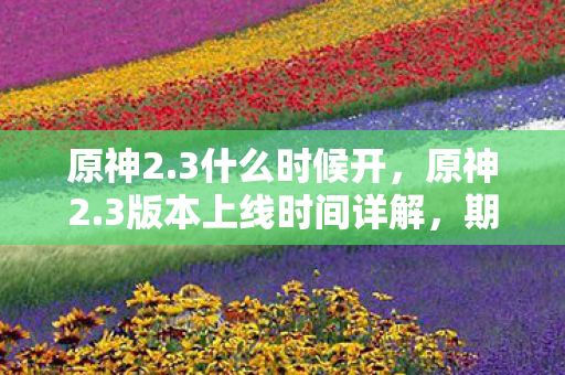 原神2.3什么时候开，原神2.3版本上线时间详解，期待已久的新内容即将来临