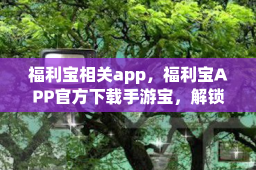 福利宝相关app，福利宝APP官方下载手游宝，解锁你的游戏新世界