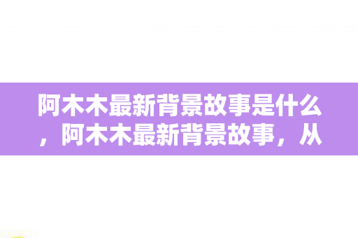 阿木木最新背景故事是什么,阿木木最新背景故事,从孤独到救赎的旅程 阿木木最新背景故事是什么,阿木木最新背景故事,从孤独到救赎的旅程