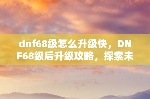 dnf68级怎么升级快，DNF68级后升级攻略，探索未知领域，挑战更高境界