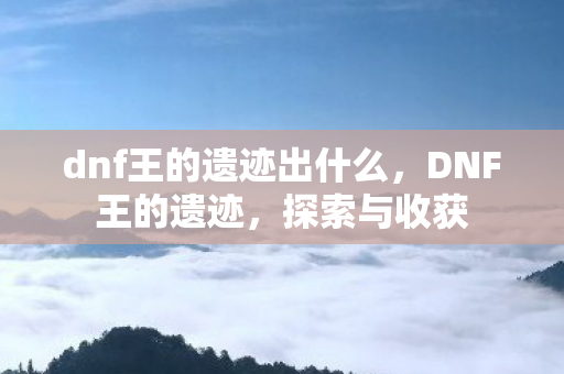 dnf王的遗迹出什么，DNF王的遗迹，探索与收获