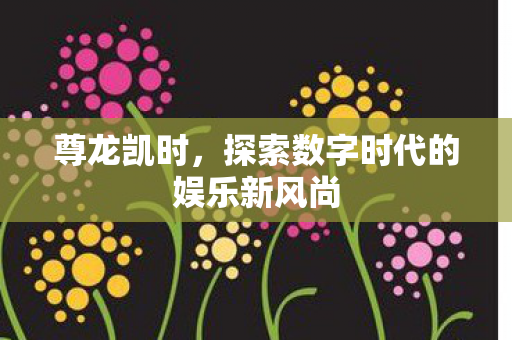 尊龙凯时,探索数字时代的娱乐新风尚 尊龙凯时,探索数字时代的娱乐新风尚