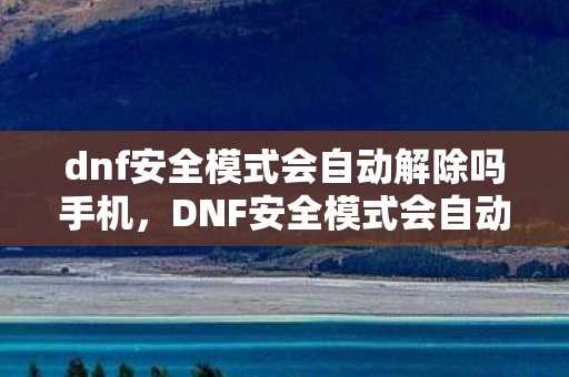dnf安全模式会自动解除吗手机，DNF安全模式会自动解除吗？详解与攻略