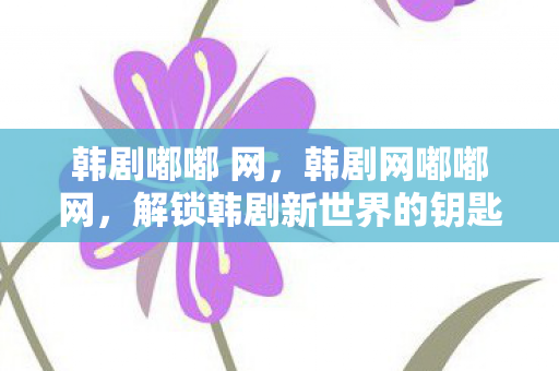 韩剧嘟嘟 网，韩剧网嘟嘟网，解锁韩剧新世界的钥匙