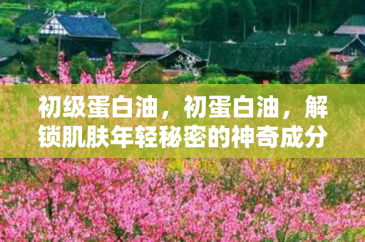 初级蛋白油，初蛋白油，解锁肌肤年轻秘密的神奇成分