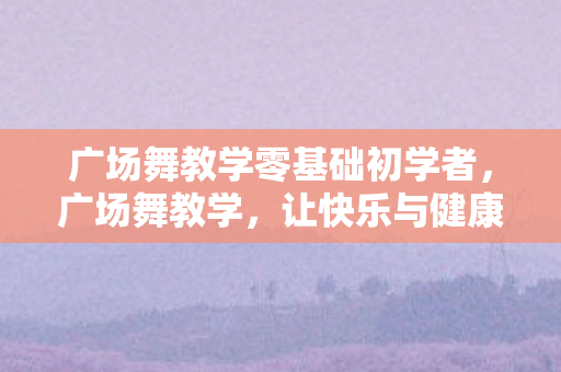 广场舞教学零基础初学者,广场舞教学,让快乐与健康共舞 广场舞教学零基础初学者,广场舞教学,让快乐与健康共舞