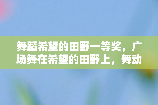 舞蹈希望的田野一等奖,广场舞在希望的田野上,舞动乡村的活力与和谐 舞蹈希望的田野一等奖,广场舞在希望的田野上,舞动乡村的活力与和谐