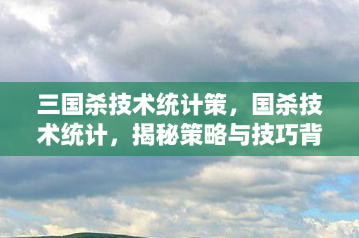 三国杀技术统计策,国杀技术统计,揭秘策略与技巧背后的数字 三国杀技术统计策,国杀技术统计,揭秘策略与技巧背后的数字