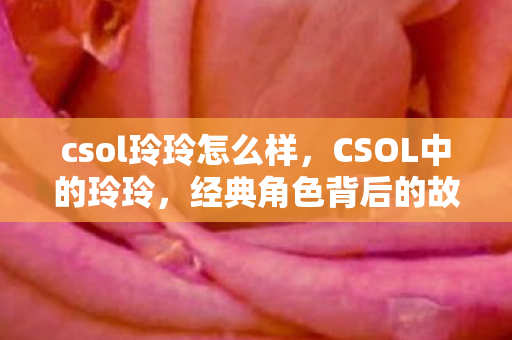 csol玲玲怎么样，CSOL中的玲玲，经典角色背后的故事与影响