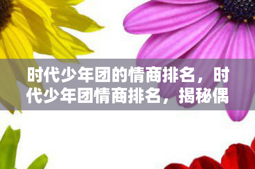 时代少年团的情商排名,时代少年团情商排名,揭秘偶像背后的情感智慧 时代少年团的情商排名,时代少年团情商排名,揭秘偶像背后的情感智慧