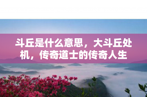 斗丘是什么意思，大斗丘处机，传奇道士的传奇人生