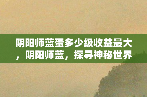 阴阳师蓝蛋多少级收益最大，阴阳师蓝，探寻神秘世界的奇幻之旅