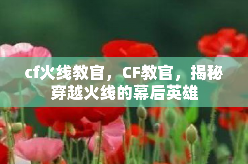 cf火线教官，CF教官，揭秘穿越火线的幕后英雄