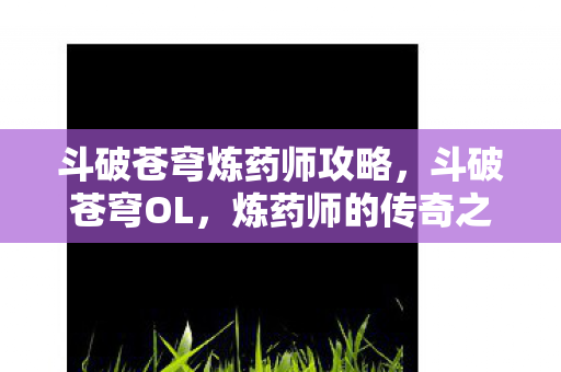 斗破苍穹炼药师攻略,斗破苍穹OL,炼药师的传奇之旅 斗破苍穹炼药师攻略,斗破苍穹OL,炼药师的传奇之旅