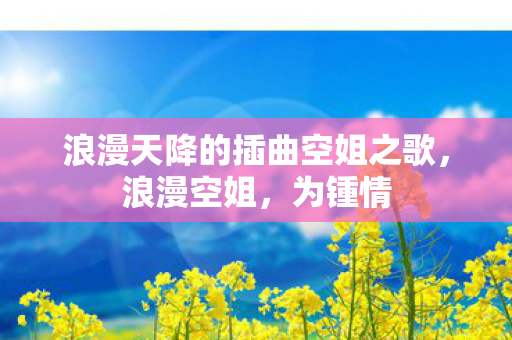 浪漫天降的插曲空姐之歌,浪漫空姐,为锺情 浪漫天降的插曲空姐之歌,浪漫空姐,为锺情