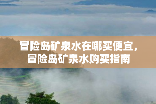 冒险岛矿泉水在哪买便宜，冒险岛矿泉水购买指南