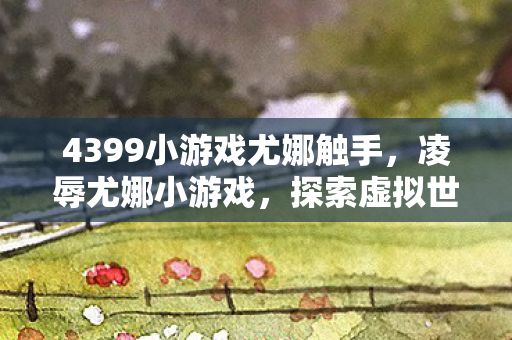 4399小游戏尤娜触手，凌辱尤娜小游戏，探索虚拟世界的边界与道德考量