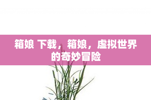 箱娘 下载,箱娘,虚拟世界的奇妙冒险 箱娘 下载,箱娘,虚拟世界的奇妙冒险