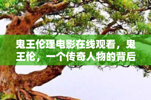 鬼王伦理电影在线观看,鬼王伦,一个传奇人物的背后故事 鬼王伦理电影在线观看,鬼王伦,一个传奇人物的背后故事