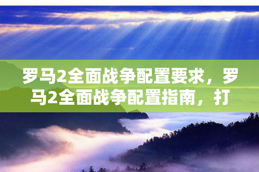 罗马2全面战争配置要求，罗马2全面战争配置指南，打造流畅游戏体验