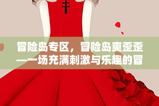 冒险岛专区，冒险岛爽歪歪—一场充满刺激与乐趣的冒险之旅