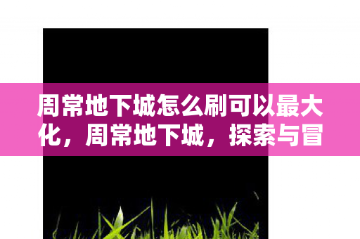 周常地下城怎么刷可以最大化,周常地下城,探索与冒险的无限可能 周常地下城怎么刷可以最大化,周常地下城,探索与冒险的无限可能