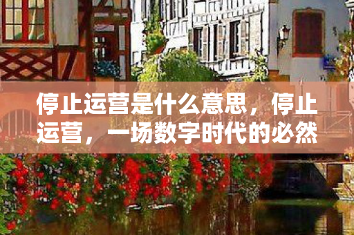 停止运营是什么意思,停止运营,一场数字时代的必然与反思 停止运营是什么意思,停止运营,一场数字时代的必然与反思