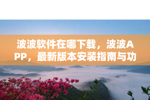 波波软件在哪下载,波波APP,最新版本安装指南与功能亮点 波波软件在哪下载,波波APP,最新版本安装指南与功能亮点