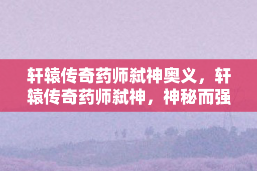 轩辕传奇药师弑神奥义，轩辕传奇药师弑神，神秘而强大的职业解析