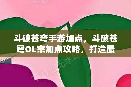 斗破苍穹手游加点，斗破苍穹OL宗加点攻略，打造最强角色