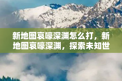 新地图哀嚎深渊怎么打，新地图哀嚎深渊，探索未知世界的冒险之旅