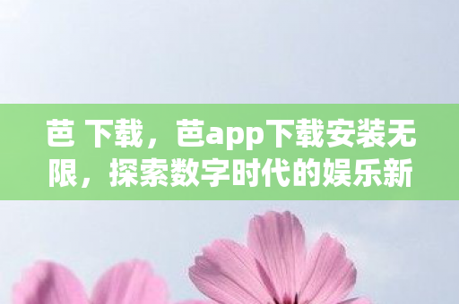 芭 下载，芭app下载安装无限，探索数字时代的娱乐新体验