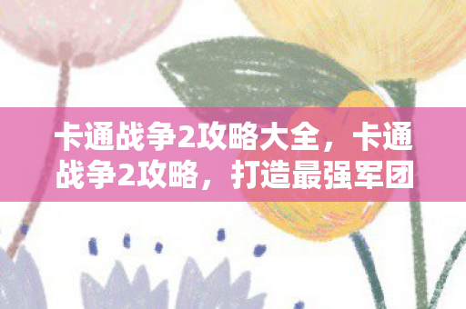 卡通战争2攻略大全，卡通战争2攻略，打造最强军团，征服虚拟战场
