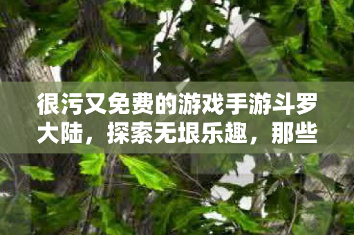 很污又免费的游戏手游斗罗大陆,探索无垠乐趣,那些既有趣又免费的游戏手游 很污又免费的游戏手游斗罗大陆,探索无垠乐趣,那些既有趣又免费的游戏手游