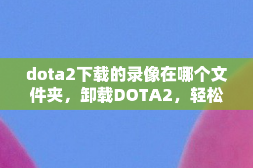 dota2下载的录像在哪个文件夹,卸载DOTA2,轻松几步,彻底告别 dota2下载的录像在哪个文件夹,卸载DOTA2,轻松几步,彻底告别