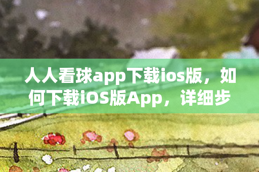 人人看球app下载ios版，如何下载iOS版App，详细步骤与注意事项