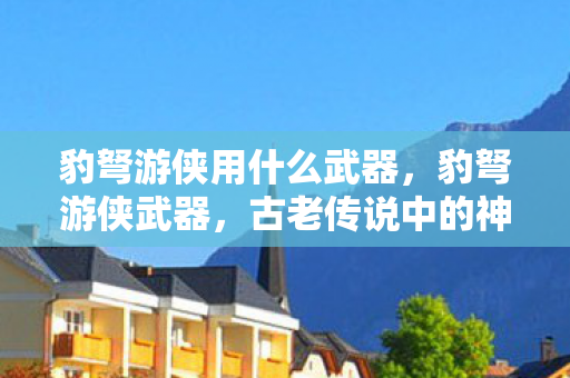 豹弩游侠用什么武器，豹弩游侠武器，古老传说中的神秘力量