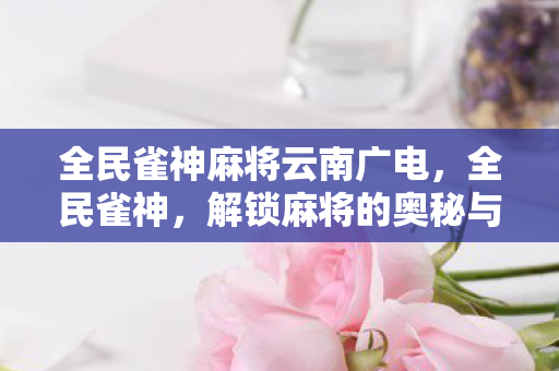 全民雀神麻将云南广电,全民雀神,解锁麻将的奥秘与乐趣 全民雀神麻将云南广电,全民雀神,解锁麻将的奥秘与乐趣