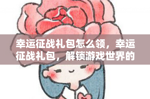 幸运征战礼包怎么领,幸运征战礼包,解锁游戏世界的无限可能 幸运征战礼包怎么领,幸运征战礼包,解锁游戏世界的无限可能